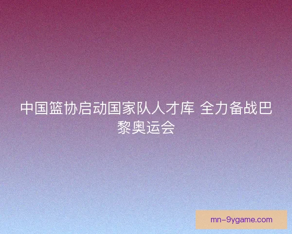 中国篮协启动国家队人才库 全力备战巴黎奥运会