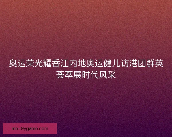 奥运荣光耀香江内地奥运健儿访港团群英荟萃展时代风采